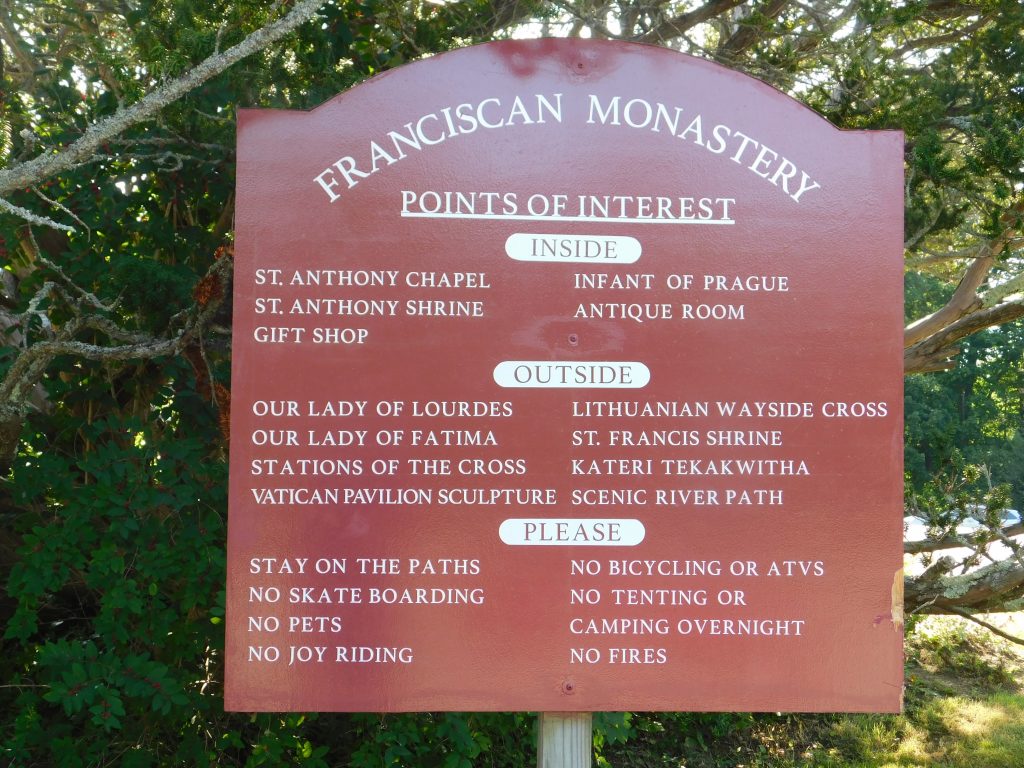 Franciscan Monastery Kennebunkport
Points of Interest
Inside: St Anthony Chapel, Infant of Prague, St Anthony Shrine, Antique room, Gift shop.
Outside: Our Lady of Lourdes, Lithuanian Wayside Cross, Our Lady of Fatima, St Francis Shrine, Stations of the Cross, Kateri Terakwitha, Vatican Pavilion Sculpture, Scenice River Path.
Please: Stay on the paths, No bicycling or ATVs, skate boarding, fires, tenting or camping overnight. No pets. 